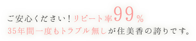 ご安心ください！リピート率99％ 35年間一度もトラブル無しが住美香の誇りです。