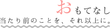 おもてなし当たり前のことを、それ以上に。